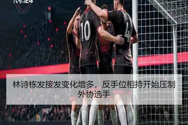 林诗栋发接发变化增多，反手位相持开始压制外协选手